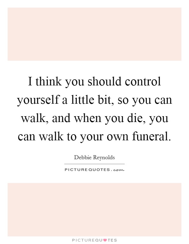 I think you should control yourself a little bit, so you can walk, and when you die, you can walk to your own funeral. Picture Quote #1