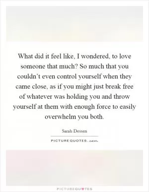 What did it feel like, I wondered, to love someone that much? So much that you couldn’t even control yourself when they came close, as if you might just break free of whatever was holding you and throw yourself at them with enough force to easily overwhelm you both Picture Quote #1