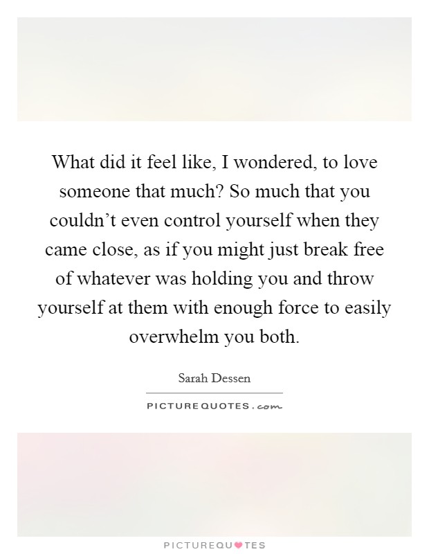 What did it feel like, I wondered, to love someone that much? So much that you couldn't even control yourself when they came close, as if you might just break free of whatever was holding you and throw yourself at them with enough force to easily overwhelm you both. Picture Quote #1