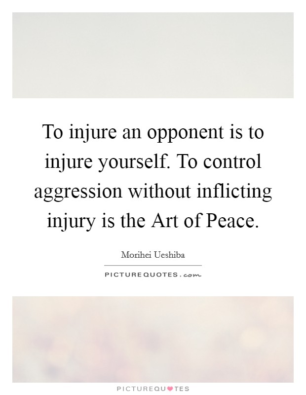 To injure an opponent is to injure yourself. To control aggression without inflicting injury is the Art of Peace. Picture Quote #1
