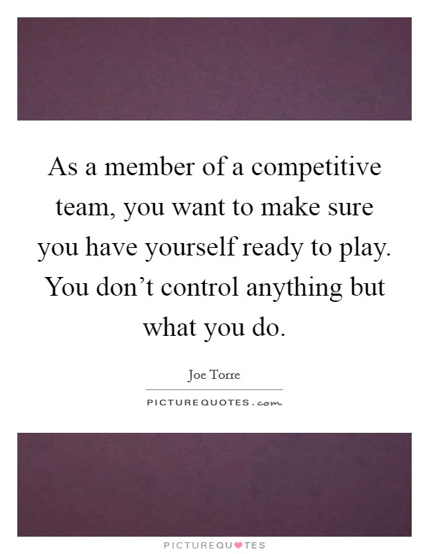 As a member of a competitive team, you want to make sure you have yourself ready to play. You don't control anything but what you do. Picture Quote #1