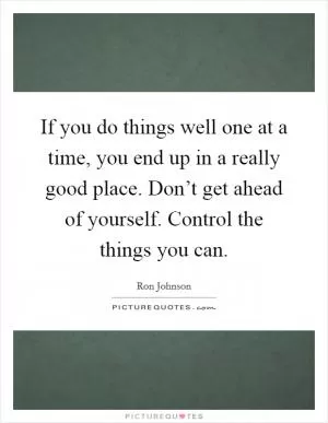If you do things well one at a time, you end up in a really good place. Don’t get ahead of yourself. Control the things you can Picture Quote #1