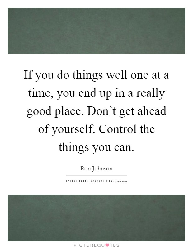 If you do things well one at a time, you end up in a really good place. Don't get ahead of yourself. Control the things you can. Picture Quote #1