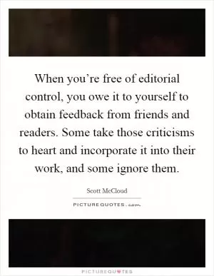 When you’re free of editorial control, you owe it to yourself to obtain feedback from friends and readers. Some take those criticisms to heart and incorporate it into their work, and some ignore them Picture Quote #1