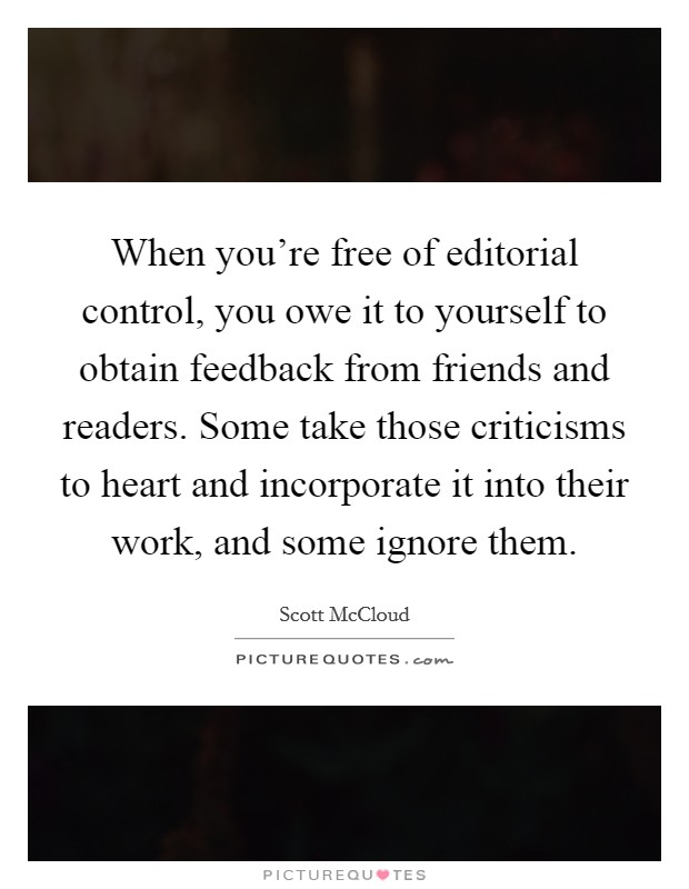 When you're free of editorial control, you owe it to yourself to obtain feedback from friends and readers. Some take those criticisms to heart and incorporate it into their work, and some ignore them. Picture Quote #1