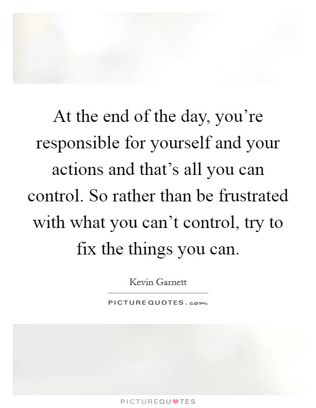 At the end of the day, you're responsible for yourself and your actions and that's all you can control. So rather than be frustrated with what you can't control, try to fix the things you can. Picture Quote #1
