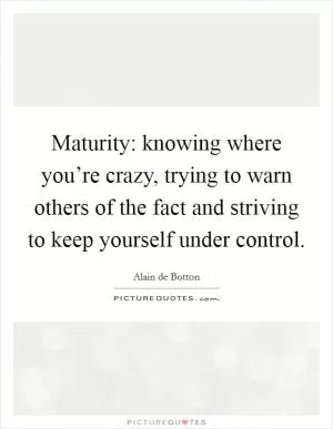 Maturity: knowing where you’re crazy, trying to warn others of the fact and striving to keep yourself under control Picture Quote #1