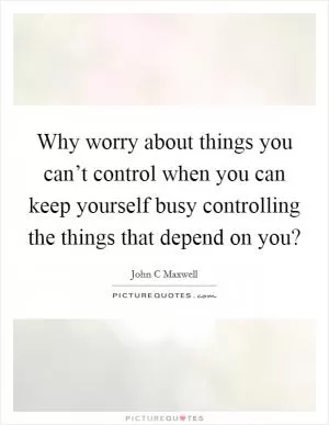 Why worry about things you can’t control when you can keep yourself busy controlling the things that depend on you? Picture Quote #1