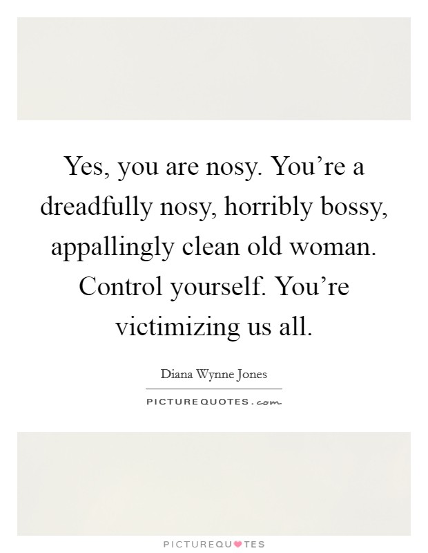 Yes, you are nosy. You're a dreadfully nosy, horribly bossy, appallingly clean old woman. Control yourself. You're victimizing us all. Picture Quote #1