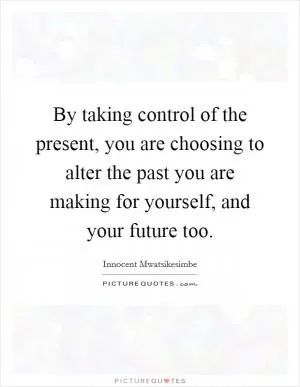 By taking control of the present, you are choosing to alter the past you are making for yourself, and your future too Picture Quote #1