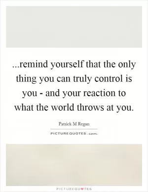 ...remind yourself that the only thing you can truly control is you - and your reaction to what the world throws at you Picture Quote #1