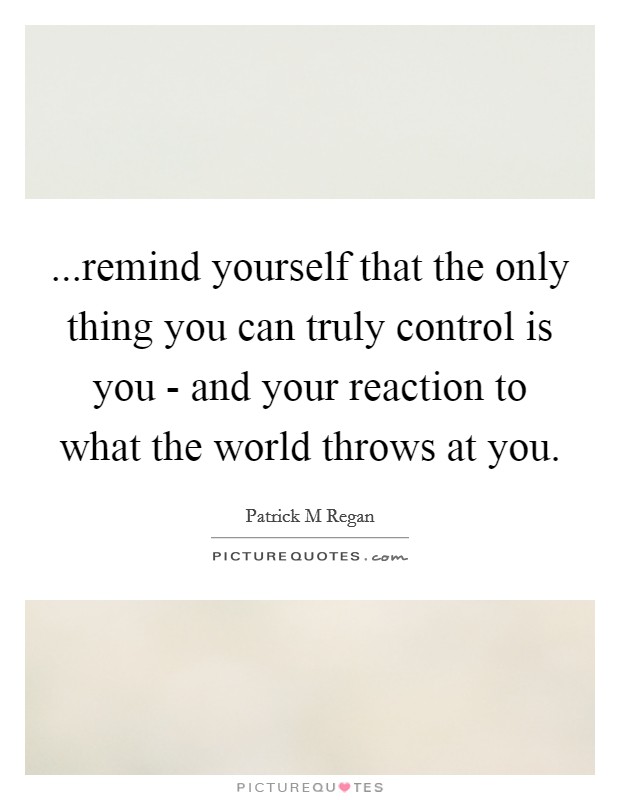 ...remind yourself that the only thing you can truly control is you - and your reaction to what the world throws at you. Picture Quote #1