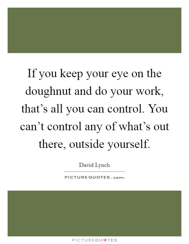 If you keep your eye on the doughnut and do your work, that's all you can control. You can't control any of what's out there, outside yourself. Picture Quote #1