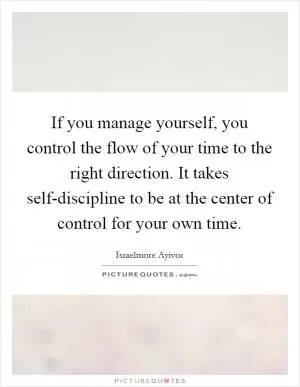 If you manage yourself, you control the flow of your time to the right direction. It takes self-discipline to be at the center of control for your own time Picture Quote #1