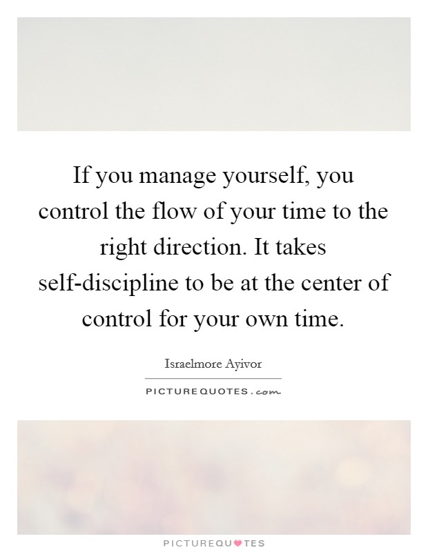 If you manage yourself, you control the flow of your time to the right direction. It takes self-discipline to be at the center of control for your own time. Picture Quote #1