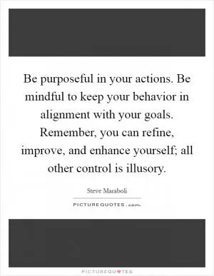 Be purposeful in your actions. Be mindful to keep your behavior in alignment with your goals. Remember, you can refine, improve, and enhance yourself; all other control is illusory Picture Quote #1