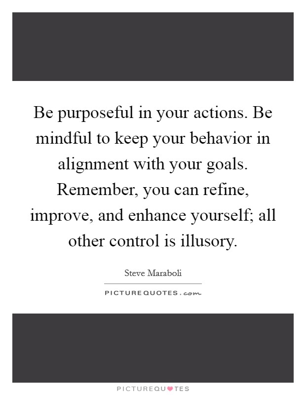 Be purposeful in your actions. Be mindful to keep your behavior in alignment with your goals. Remember, you can refine, improve, and enhance yourself; all other control is illusory. Picture Quote #1