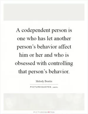 A codependent person is one who has let another person’s behavior affect him or her and who is obsessed with controlling that person’s behavior Picture Quote #1