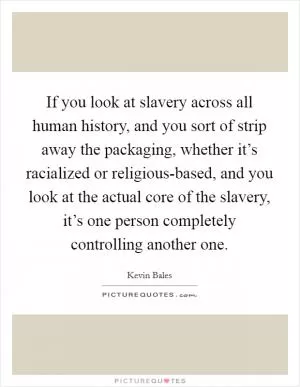 If you look at slavery across all human history, and you sort of strip away the packaging, whether it’s racialized or religious-based, and you look at the actual core of the slavery, it’s one person completely controlling another one Picture Quote #1
