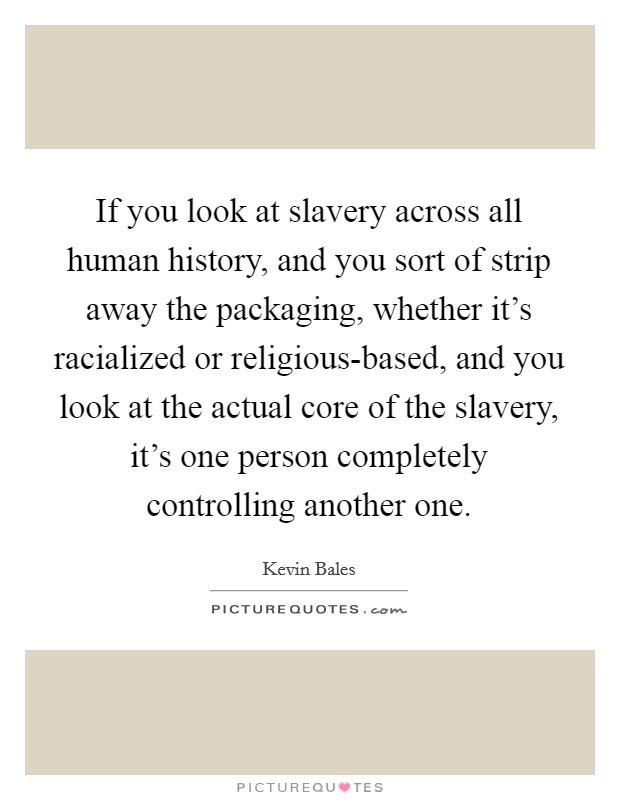 If you look at slavery across all human history, and you sort of strip away the packaging, whether it's racialized or religious-based, and you look at the actual core of the slavery, it's one person completely controlling another one. Picture Quote #1
