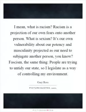 I mean, what is racism? Racism is a projection of our own fears onto another person. What is sexism? It’s our own vulnerability about our potency and masculinity projected as our need to subjugate another person, you know? Fascism, the same thing: People are trying to untidy our state, so I legislate as a way of controlling my environment Picture Quote #1