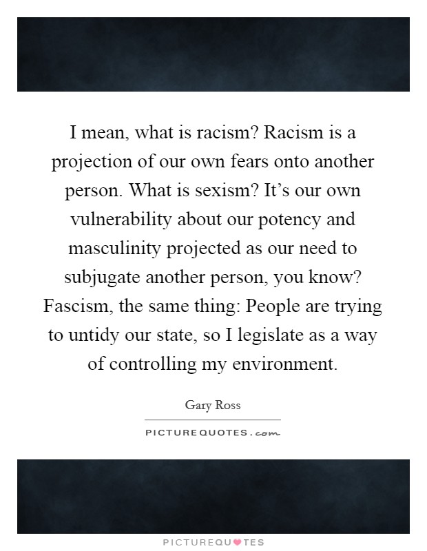 I mean, what is racism? Racism is a projection of our own fears onto another person. What is sexism? It's our own vulnerability about our potency and masculinity projected as our need to subjugate another person, you know? Fascism, the same thing: People are trying to untidy our state, so I legislate as a way of controlling my environment. Picture Quote #1