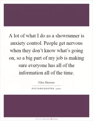 A lot of what I do as a showrunner is anxiety control. People get nervous when they don’t know what’s going on, so a big part of my job is making sure everyone has all of the information all of the time Picture Quote #1