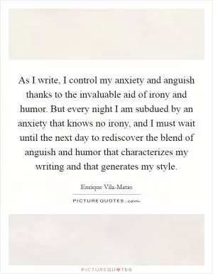 As I write, I control my anxiety and anguish thanks to the invaluable aid of irony and humor. But every night I am subdued by an anxiety that knows no irony, and I must wait until the next day to rediscover the blend of anguish and humor that characterizes my writing and that generates my style Picture Quote #1