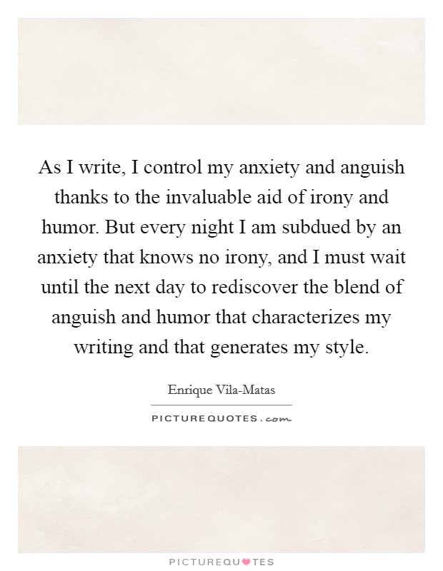As I write, I control my anxiety and anguish thanks to the invaluable aid of irony and humor. But every night I am subdued by an anxiety that knows no irony, and I must wait until the next day to rediscover the blend of anguish and humor that characterizes my writing and that generates my style. Picture Quote #1