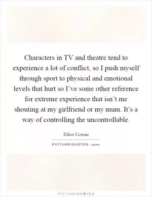 Characters in TV and theatre tend to experience a lot of conflict, so I push myself through sport to physical and emotional levels that hurt so I’ve some other reference for extreme experience that isn’t me shouting at my girlfriend or my mum. It’s a way of controlling the uncontrollable Picture Quote #1