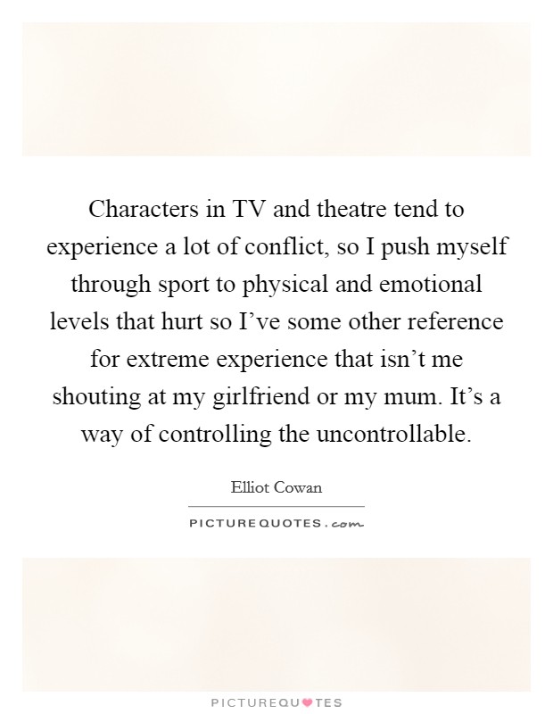 Characters in TV and theatre tend to experience a lot of conflict, so I push myself through sport to physical and emotional levels that hurt so I've some other reference for extreme experience that isn't me shouting at my girlfriend or my mum. It's a way of controlling the uncontrollable. Picture Quote #1