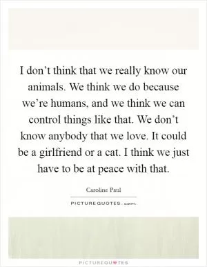I don’t think that we really know our animals. We think we do because we’re humans, and we think we can control things like that. We don’t know anybody that we love. It could be a girlfriend or a cat. I think we just have to be at peace with that Picture Quote #1