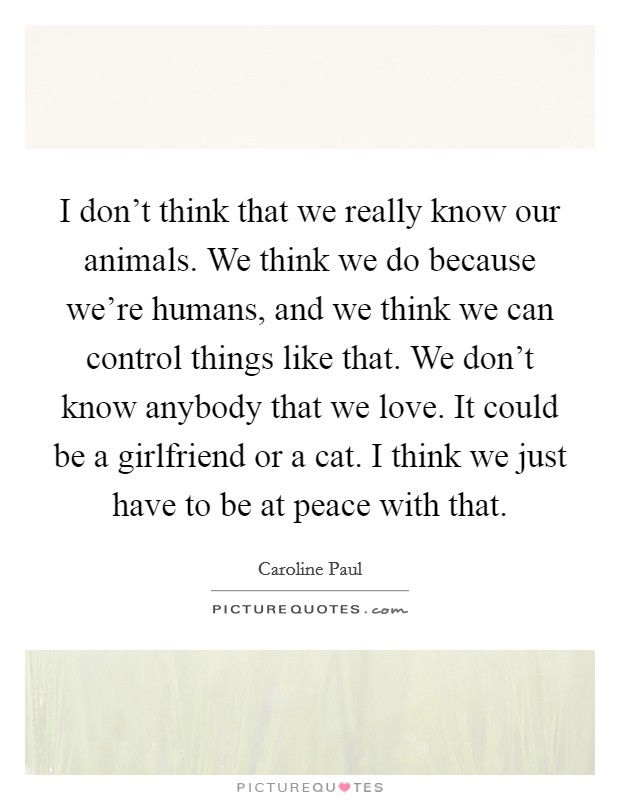 I don't think that we really know our animals. We think we do because we're humans, and we think we can control things like that. We don't know anybody that we love. It could be a girlfriend or a cat. I think we just have to be at peace with that. Picture Quote #1
