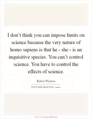 I don’t think you can impose limits on science because the very nature of homo sapiens is that he - she - is an inquisitive species. You can’t control science. You have to control the effects of science Picture Quote #1