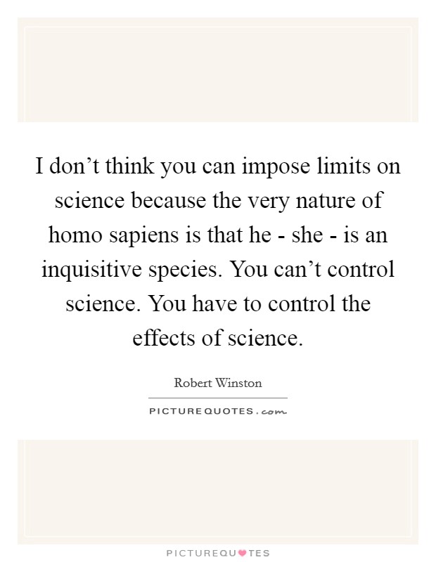 I don't think you can impose limits on science because the very nature of homo sapiens is that he - she - is an inquisitive species. You can't control science. You have to control the effects of science. Picture Quote #1
