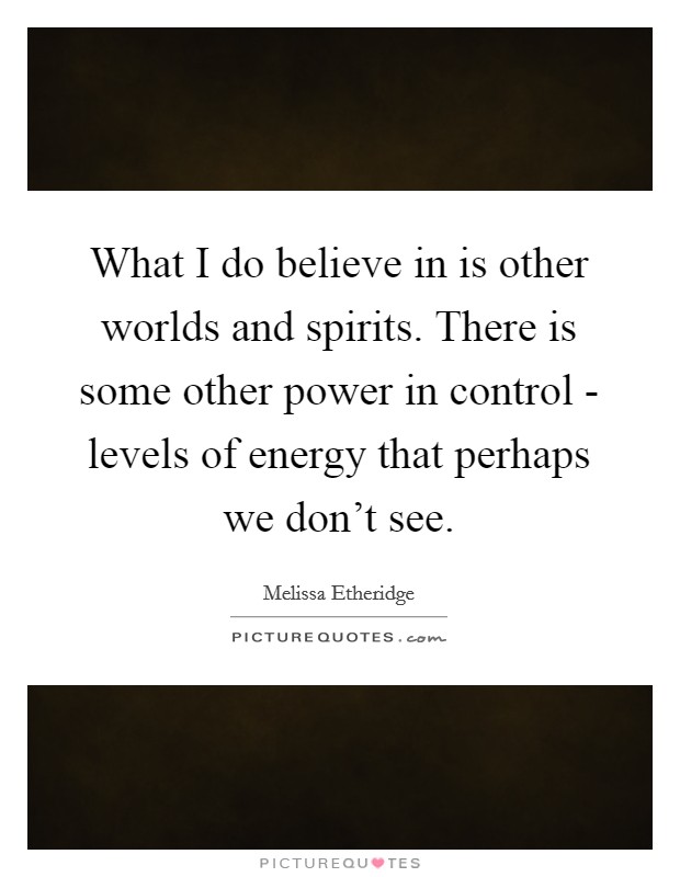What I do believe in is other worlds and spirits. There is some other power in control - levels of energy that perhaps we don't see. Picture Quote #1