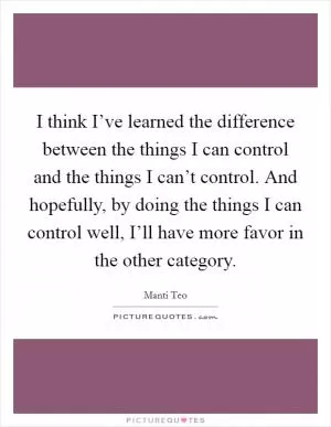 I think I’ve learned the difference between the things I can control and the things I can’t control. And hopefully, by doing the things I can control well, I’ll have more favor in the other category Picture Quote #1
