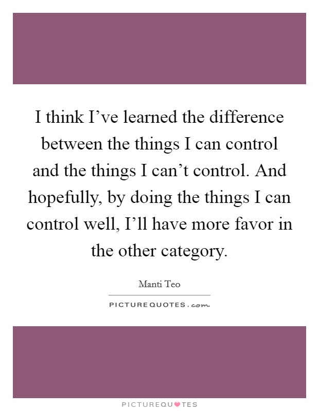 I think I've learned the difference between the things I can control and the things I can't control. And hopefully, by doing the things I can control well, I'll have more favor in the other category. Picture Quote #1