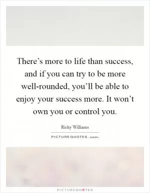 There’s more to life than success, and if you can try to be more well-rounded, you’ll be able to enjoy your success more. It won’t own you or control you Picture Quote #1