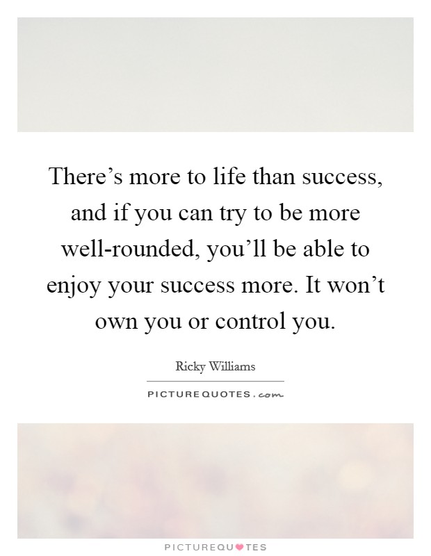 There's more to life than success, and if you can try to be more well-rounded, you'll be able to enjoy your success more. It won't own you or control you. Picture Quote #1