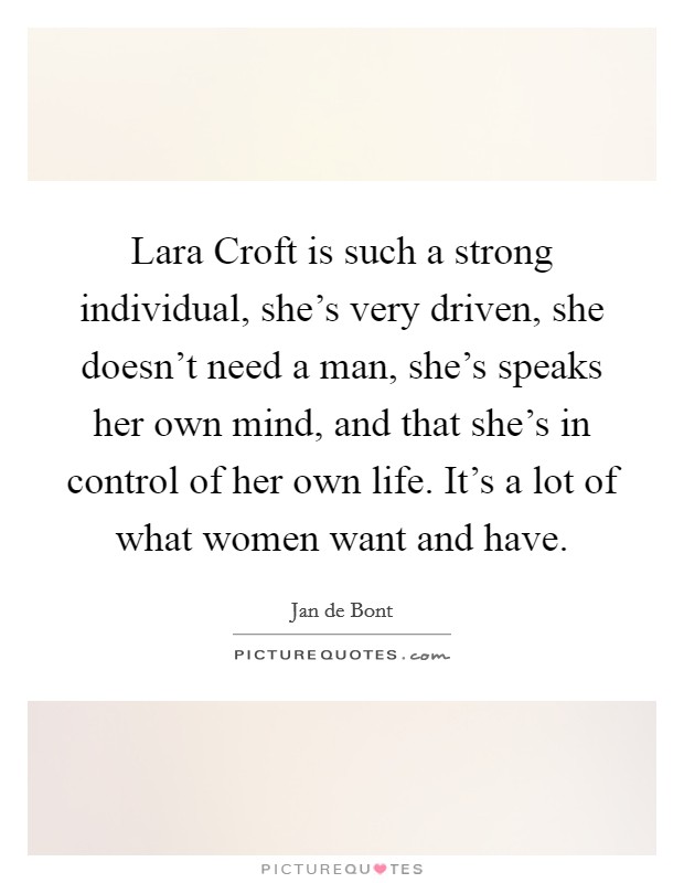 Lara Croft is such a strong individual, she's very driven, she doesn't need a man, she's speaks her own mind, and that she's in control of her own life. It's a lot of what women want and have. Picture Quote #1