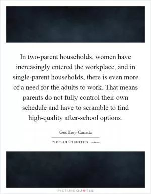 In two-parent households, women have increasingly entered the workplace, and in single-parent households, there is even more of a need for the adults to work. That means parents do not fully control their own schedule and have to scramble to find high-quality after-school options Picture Quote #1