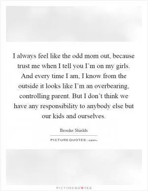I always feel like the odd mom out, because trust me when I tell you I’m on my girls. And every time I am, I know from the outside it looks like I’m an overbearing, controlling parent. But I don’t think we have any responsibility to anybody else but our kids and ourselves Picture Quote #1