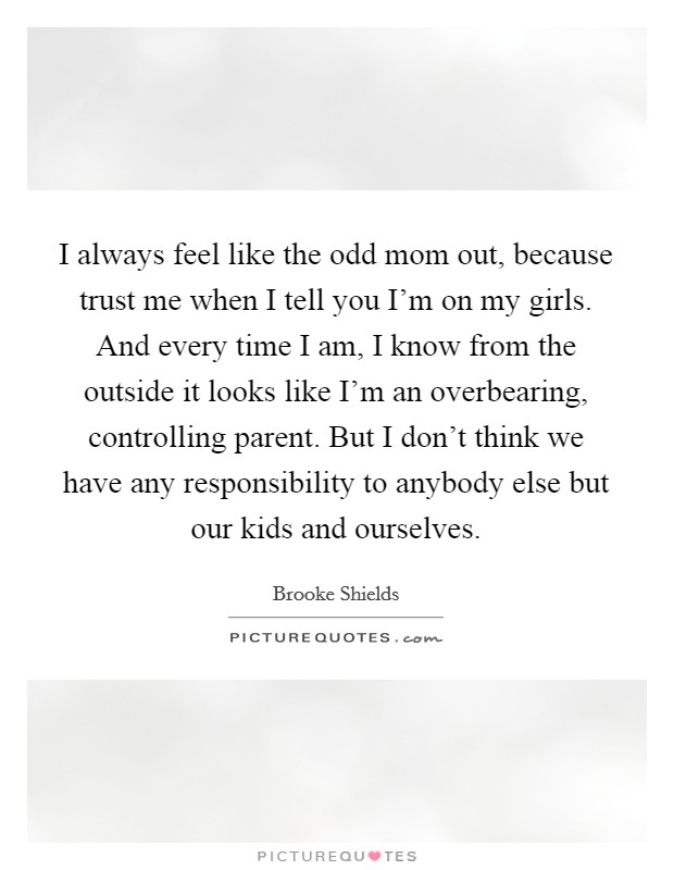 I always feel like the odd mom out, because trust me when I tell you I'm on my girls. And every time I am, I know from the outside it looks like I'm an overbearing, controlling parent. But I don't think we have any responsibility to anybody else but our kids and ourselves. Picture Quote #1