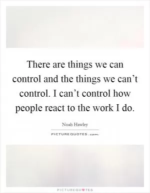 There are things we can control and the things we can’t control. I can’t control how people react to the work I do Picture Quote #1