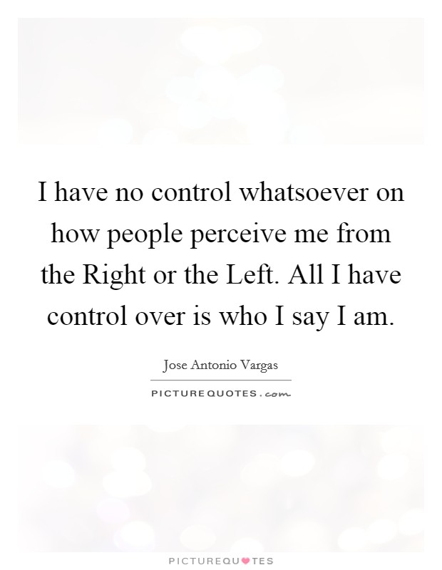 I have no control whatsoever on how people perceive me from the Right or the Left. All I have control over is who I say I am. Picture Quote #1