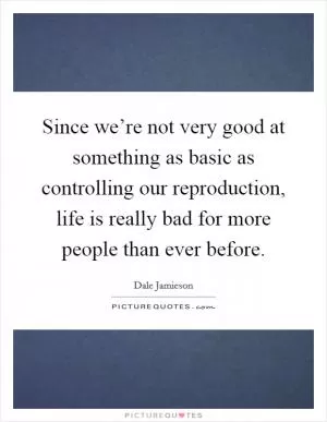 Since we’re not very good at something as basic as controlling our reproduction, life is really bad for more people than ever before Picture Quote #1