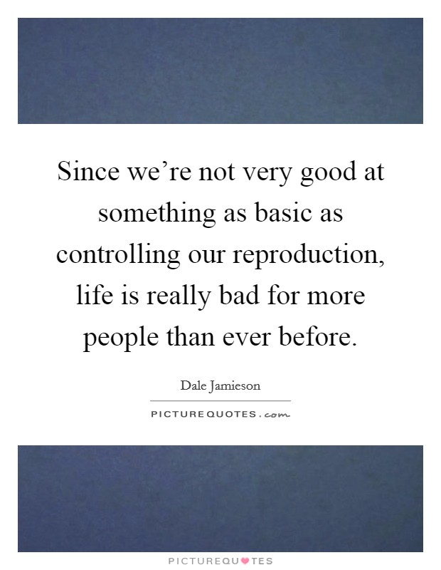 Since we're not very good at something as basic as controlling our reproduction, life is really bad for more people than ever before. Picture Quote #1