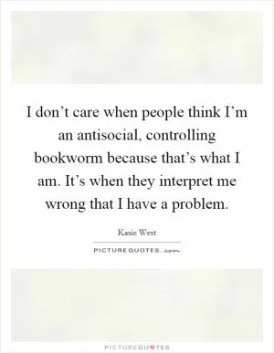 I don’t care when people think I’m an antisocial, controlling bookworm because that’s what I am. It’s when they interpret me wrong that I have a problem Picture Quote #1