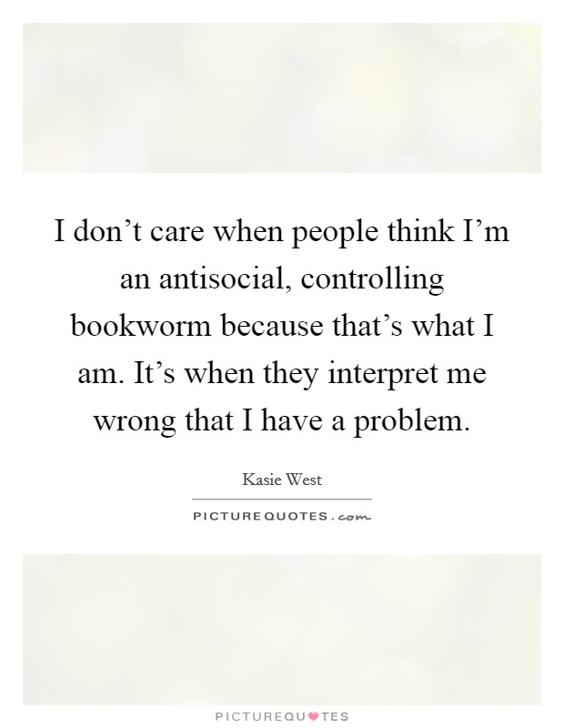 I don't care when people think I'm an antisocial, controlling bookworm because that's what I am. It's when they interpret me wrong that I have a problem. Picture Quote #1